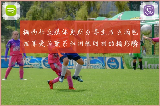 梅西社交媒体更新分享生活点滴包括享受马黛茶和训练时刻的精彩瞬间
