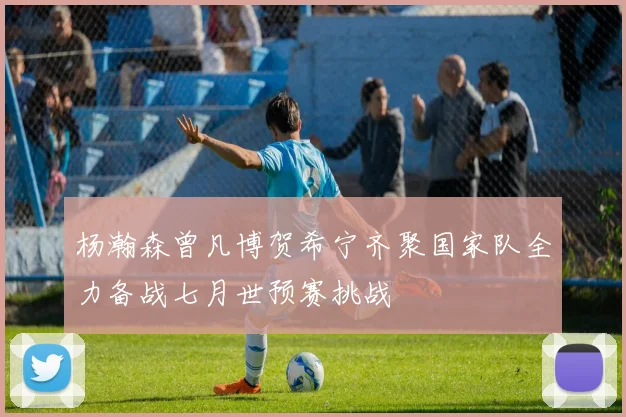 杨瀚森曾凡博贺希宁齐聚国家队全力备战七月世预赛挑战