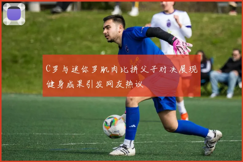 C罗与迷你罗肌肉比拼父子对决展现健身成果引发网友热议