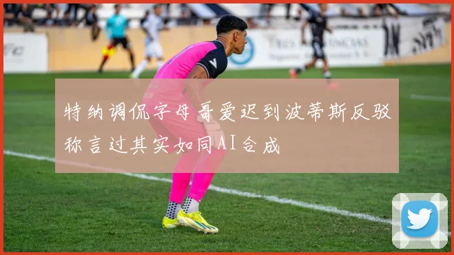 特纳调侃字母哥爱迟到波蒂斯反驳称言过其实如同AI合成