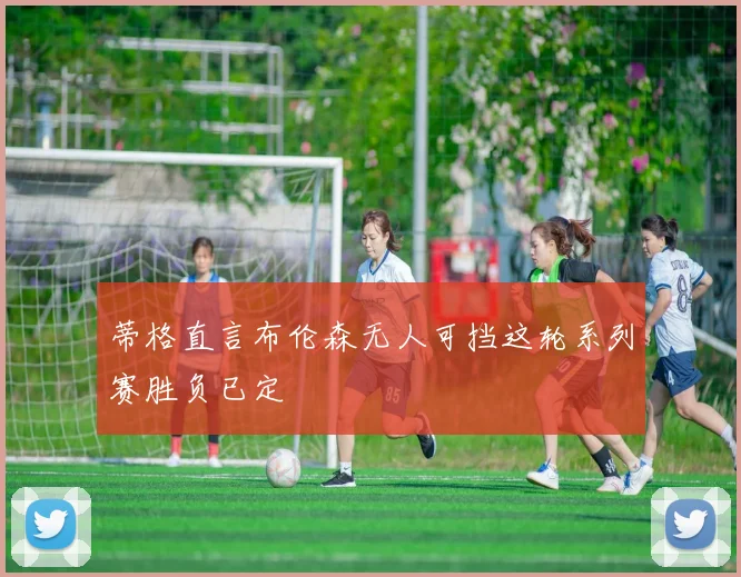 蒂格直言布伦森无人可挡这轮系列赛胜负已定