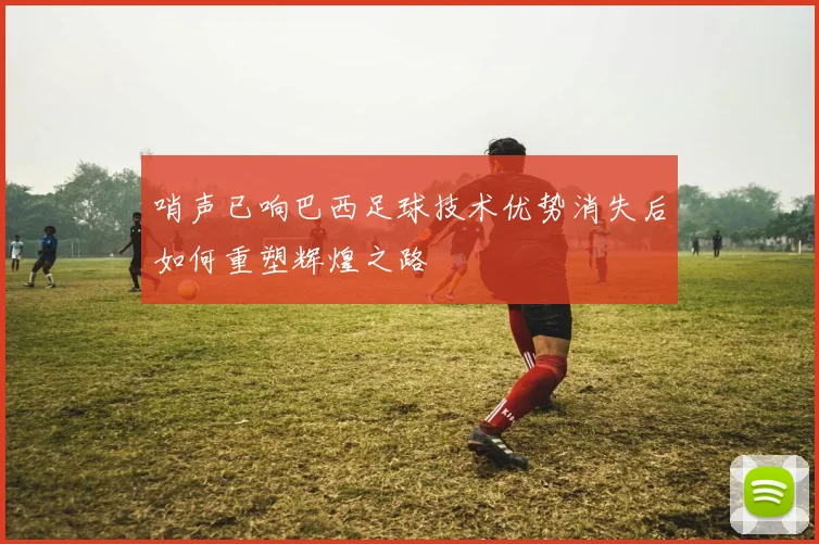 哨声已响巴西足球技术优势消失后如何重塑辉煌之路