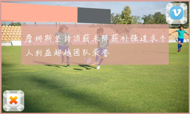 詹姆斯坚持顶薪未降薪补强追求个人利益超越团队荣誉