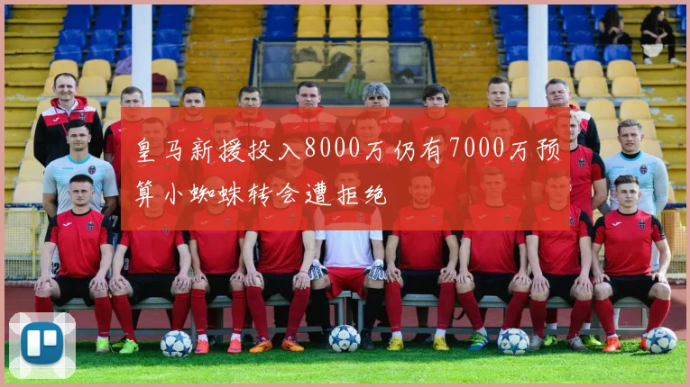 皇马新援投入8000万仍有7000万预算小蜘蛛转会遭拒绝