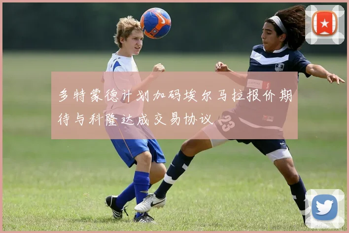 多特蒙德计划加码埃尔马拉报价期待与科隆达成交易协议