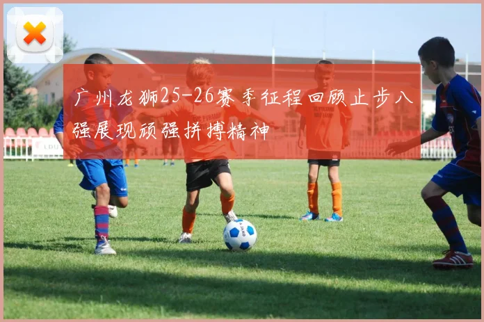 广州龙狮25-26赛季征程回顾止步八强展现顽强拼搏精神