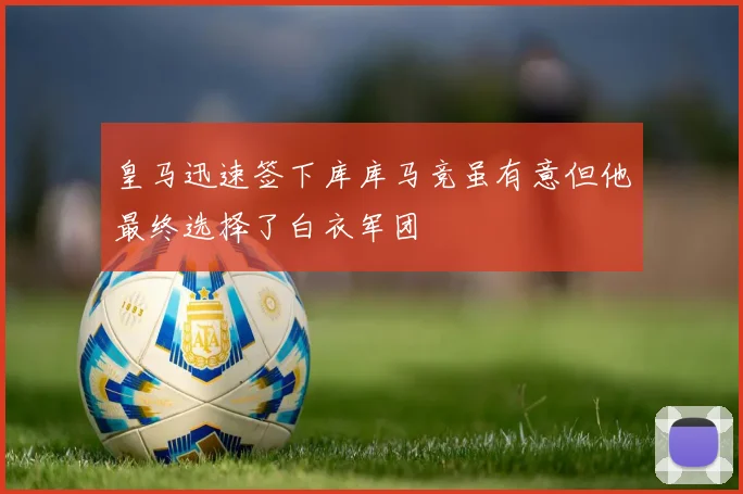 皇马迅速签下库库马竞虽有意但他最终选择了白衣军团