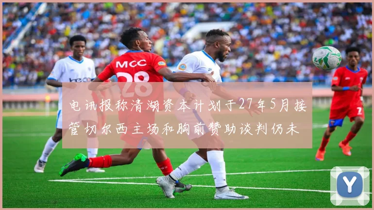 电讯报称清湖资本计划于27年5月接管切尔西主场和胸前赞助谈判仍未取得进展
