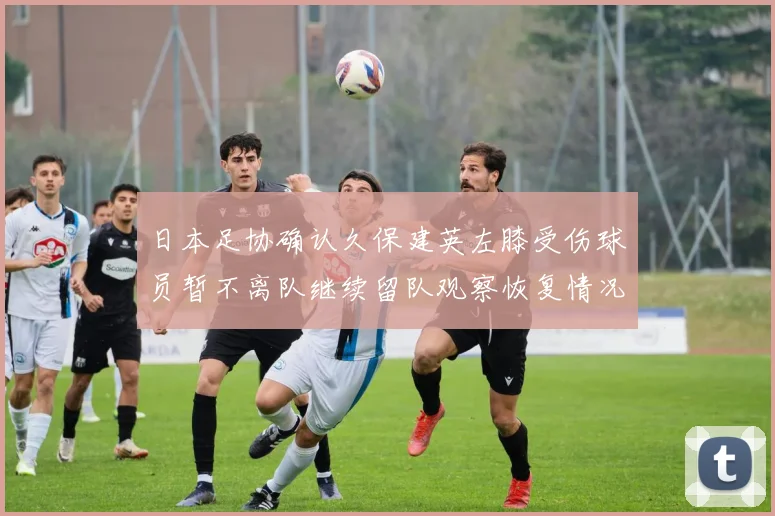 日本足协确认久保建英左膝受伤球员暂不离队继续留队观察恢复情况