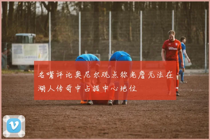 名嘴评论奥尼尔观点称老詹无法在湖人传奇中占据中心地位