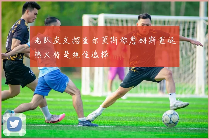 老队友支招查尔莫斯称詹姆斯重返热火将是绝佳选择