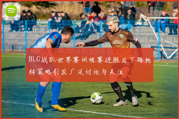 BLG战队世界赛训练赛连胜后下路轮转策略引发广泛讨论与关注