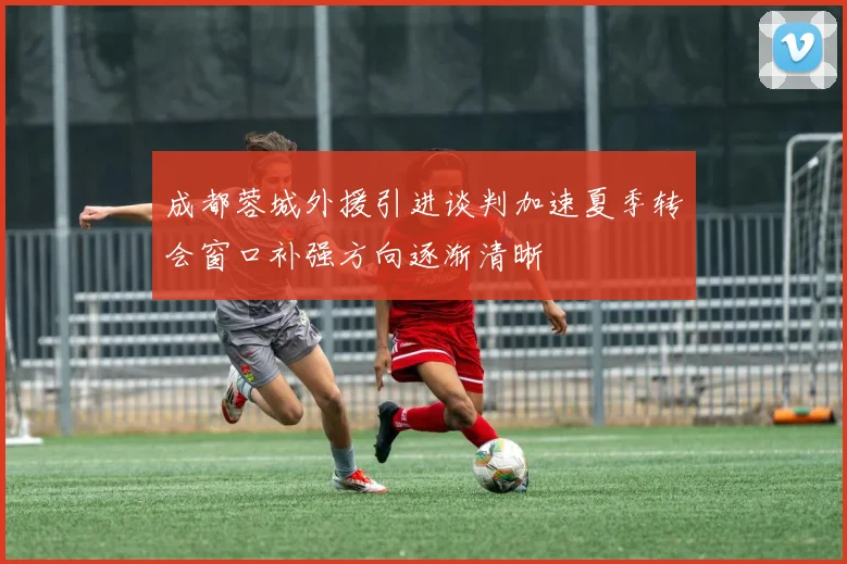 成都蓉城外援引进谈判加速夏季转会窗口补强方向逐渐清晰