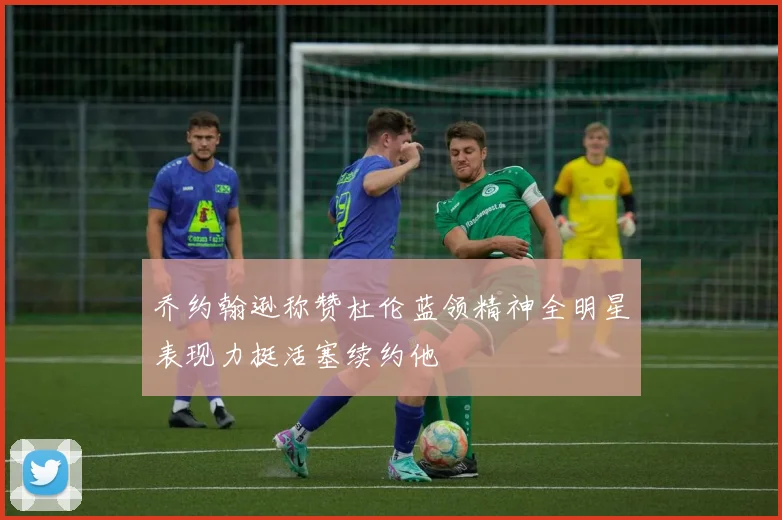 乔约翰逊称赞杜伦蓝领精神全明星表现力挺活塞续约他
