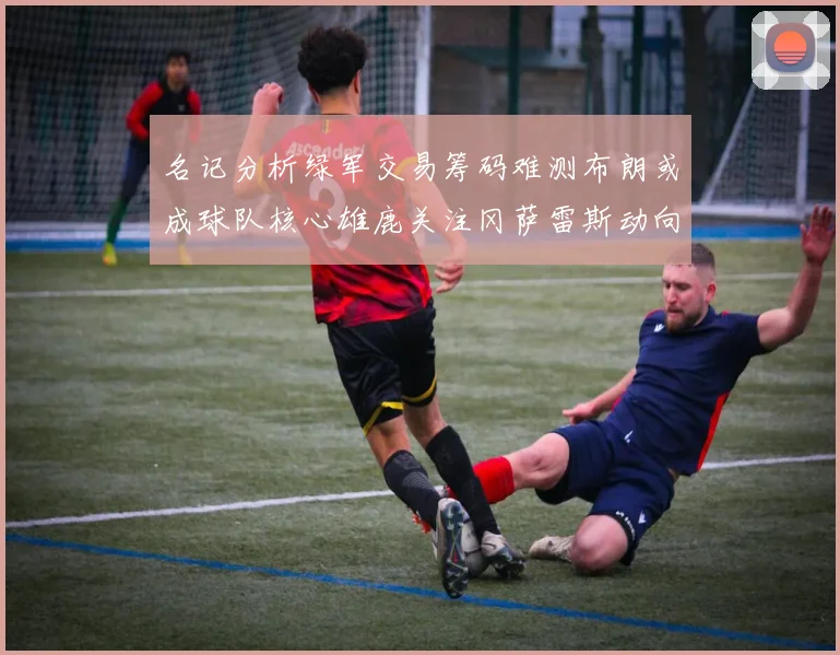 名记分析绿军交易筹码难测布朗或成球队核心雄鹿关注冈萨雷斯动向