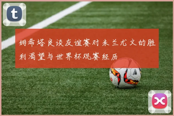 姆希塔良谈友谊赛对米兰尤文的胜利渴望与世界杯观赛经历