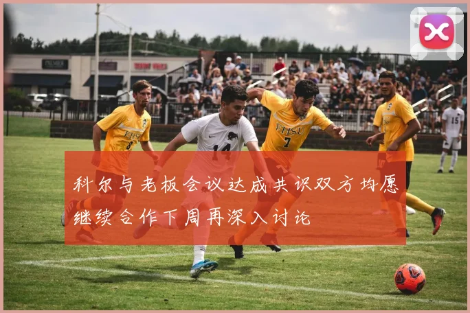 科尔与老板会议达成共识双方均愿继续合作下周再深入讨论