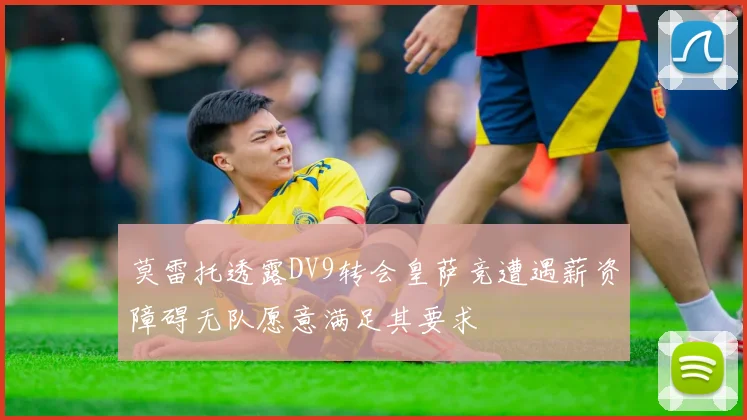 莫雷托透露DV9转会皇萨竞遭遇薪资障碍无队愿意满足其要求