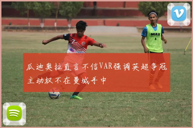 瓜迪奥拉直言不信VAR强调英超争冠主动权不在曼城手中