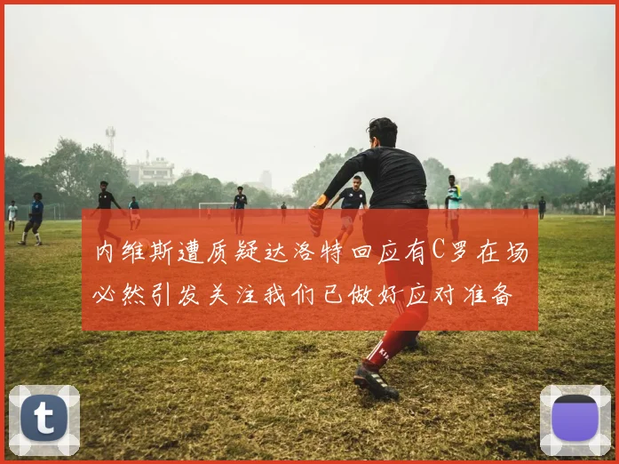 内维斯遭质疑达洛特回应有C罗在场必然引发关注我们已做好应对准备