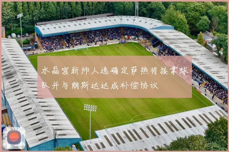 水晶宫新帅人选确定萨热将接掌球队并与朗斯达达成补偿协议