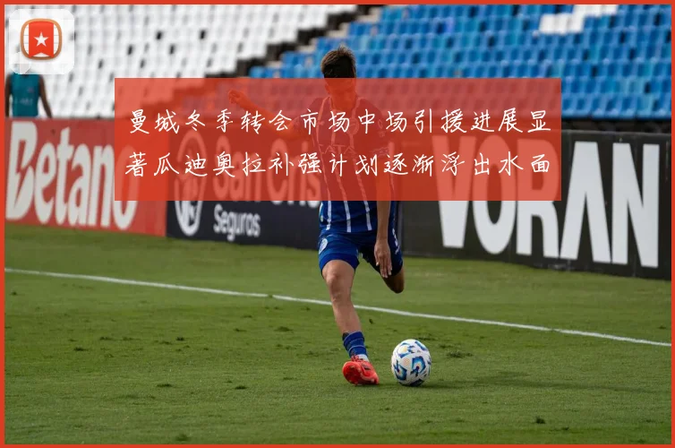 曼城冬季转会市场中场引援进展显著瓜迪奥拉补强计划逐渐浮出水面