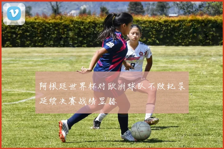阿根廷世界杯对欧洲球队不败纪录延续决赛战绩显赫