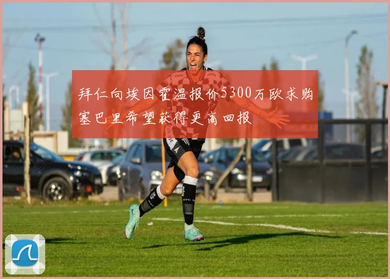 拜仁向埃因霍温报价5300万欧求购塞巴里希望获得更高回报