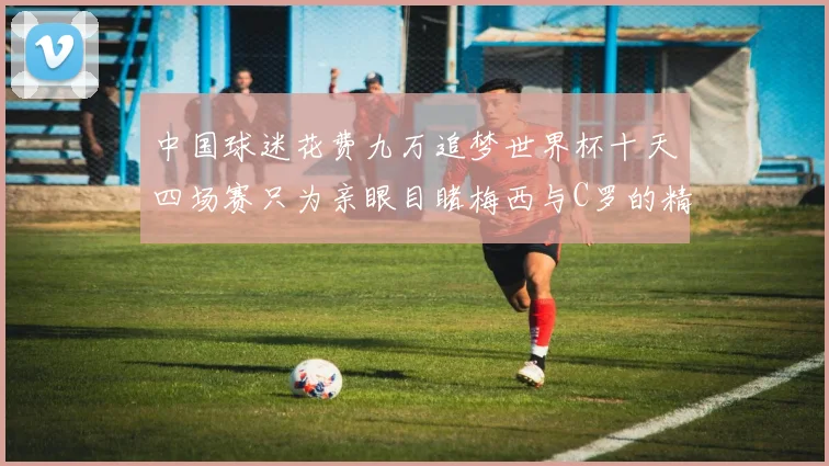 中国球迷花费九万追梦世界杯十天四场赛只为亲眼目睹梅西与C罗的精彩对决