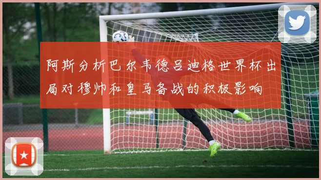 阿斯分析巴尔韦德吕迪格世界杯出局对穆帅和皇马备战的积极影响