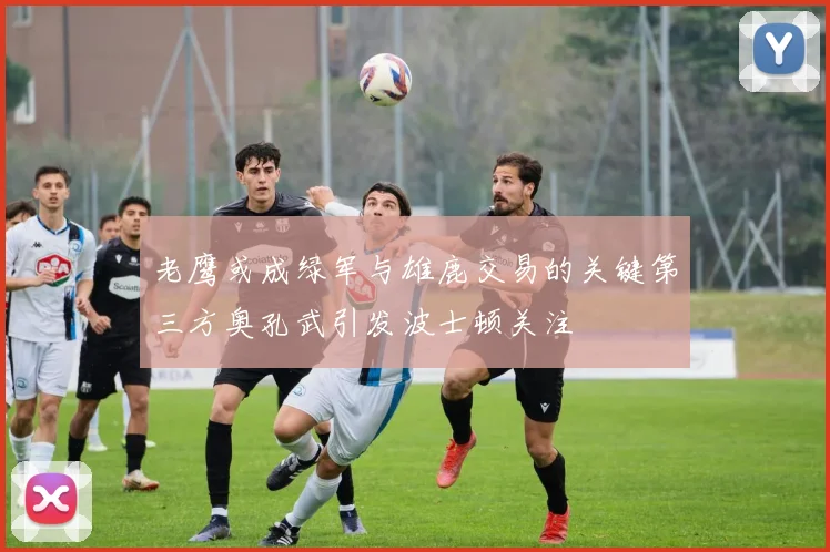 老鹰或成绿军与雄鹿交易的关键第三方奥孔武引发波士顿关注
