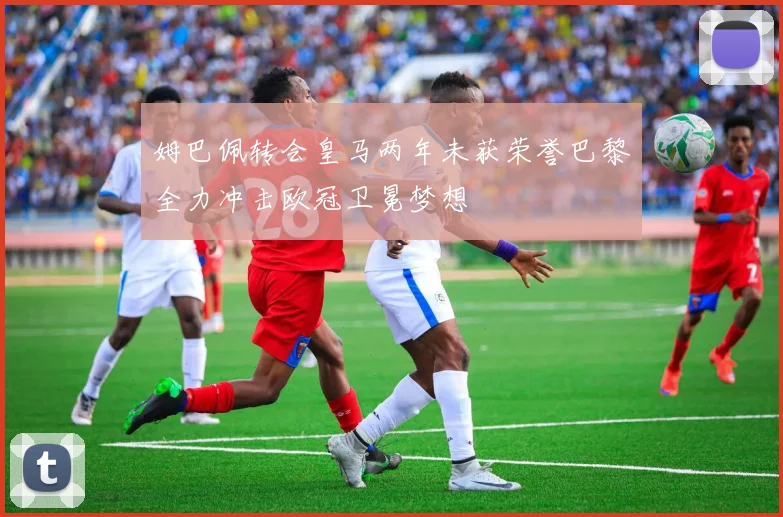 姆巴佩转会皇马两年未获荣誉巴黎全力冲击欧冠卫冕梦想